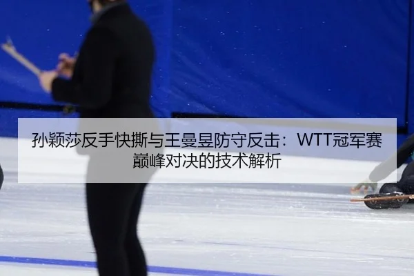 孙颖莎反手快撕与王曼昱防守反击：WTT冠军赛巅峰对决的技术解析